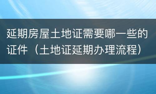 延期房屋土地证需要哪一些的证件（土地证延期办理流程）