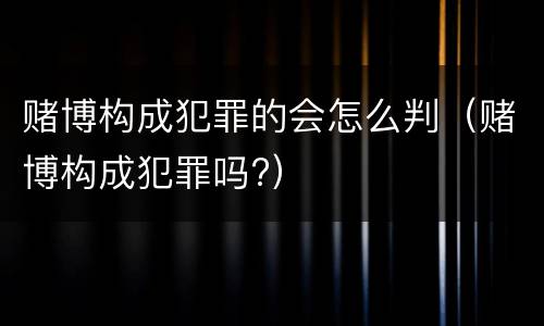 赌博构成犯罪的会怎么判（赌博构成犯罪吗?）