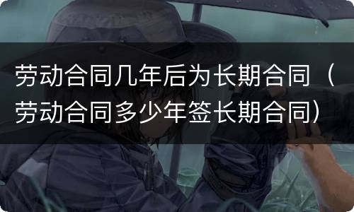 劳动合同几年后为长期合同（劳动合同多少年签长期合同）