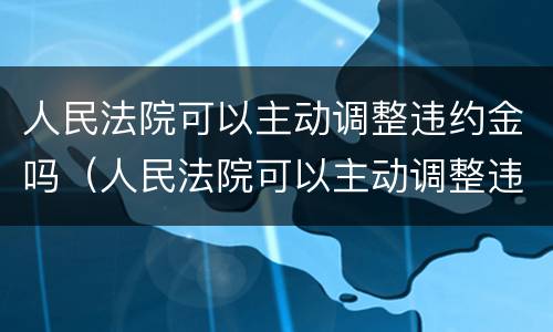 人民法院可以主动调整违约金吗（人民法院可以主动调整违约金吗合法吗）