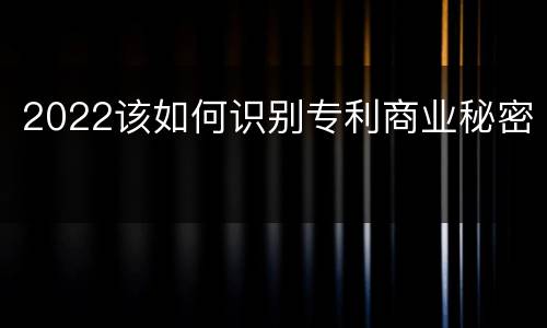 2022该如何识别专利商业秘密