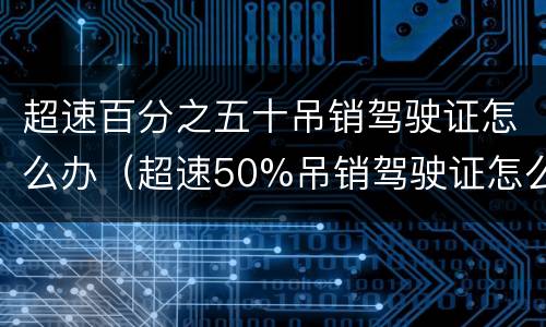超速百分之五十吊销驾驶证怎么办（超速50%吊销驾驶证怎么办）