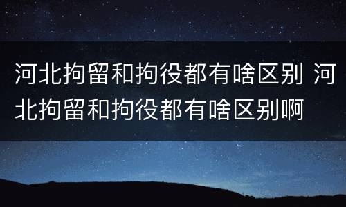 河北拘留和拘役都有啥区别 河北拘留和拘役都有啥区别啊