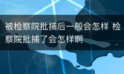 被检察院批捕后一般会怎样 检察院批捕了会怎样啊