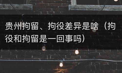 贵州拘留、拘役差异是啥（拘役和拘留是一回事吗）