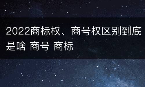 2022商标权、商号权区别到底是啥 商号 商标