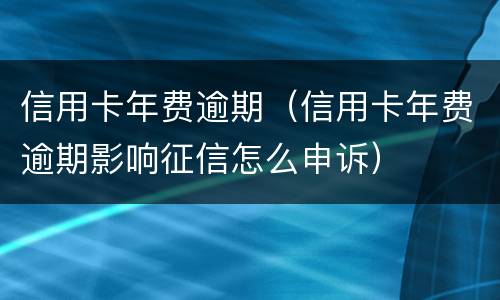 信用卡年费逾期（信用卡年费逾期影响征信怎么申诉）