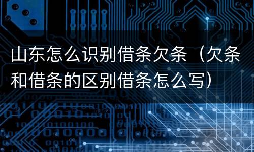 山东怎么识别借条欠条（欠条和借条的区别借条怎么写）