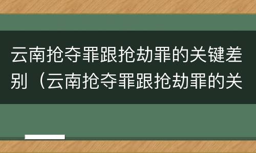 云南抢夺罪跟抢劫罪的关键差别（云南抢夺罪跟抢劫罪的关键差别在哪）