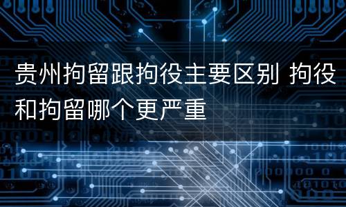 贵州拘留跟拘役主要区别 拘役和拘留哪个更严重