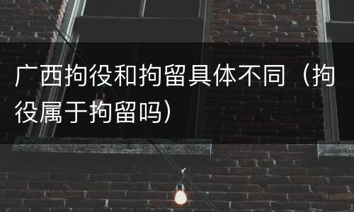 广西拘役和拘留具体不同（拘役属于拘留吗）