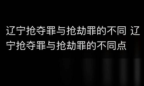 辽宁抢夺罪与抢劫罪的不同 辽宁抢夺罪与抢劫罪的不同点