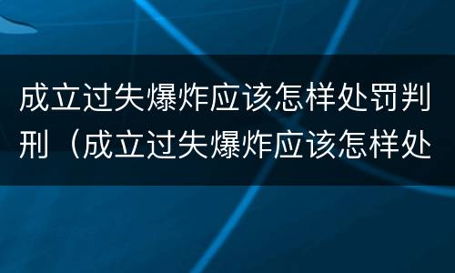 成立过失爆炸应该怎样处罚判刑（成立过失爆炸应该怎样处罚判刑的）