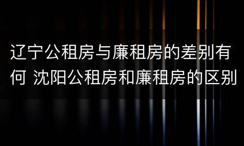辽宁公租房与廉租房的差别有何 沈阳公租房和廉租房的区别
