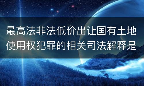 最高法非法低价出让国有土地使用权犯罪的相关司法解释是怎样的
