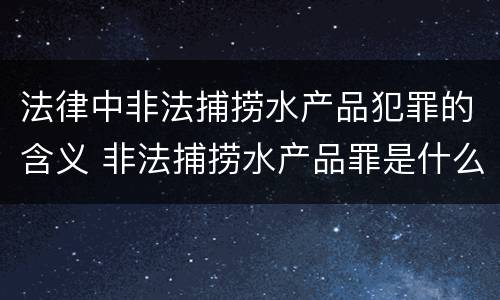 法律中非法捕捞水产品犯罪的含义 非法捕捞水产品罪是什么犯罪类型