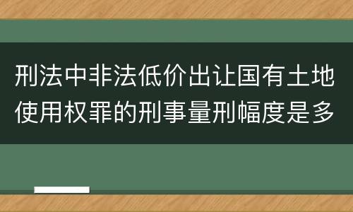 刑法中非法低价出让国有土地使用权罪的刑事量刑幅度是多少