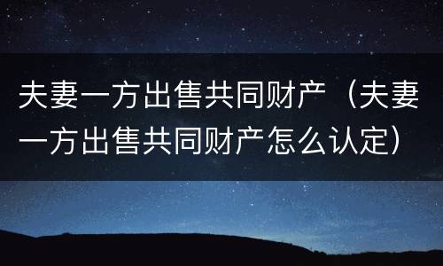 夫妻一方出售共同财产（夫妻一方出售共同财产怎么认定）