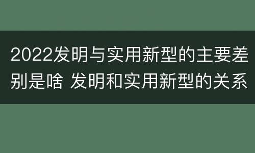 2022发明与实用新型的主要差别是啥 发明和实用新型的关系