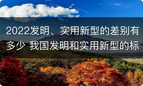 2022发明、实用新型的差别有多少 我国发明和实用新型的标准