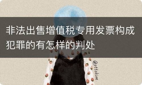 非法出售增值税专用发票构成犯罪的有怎样的判处