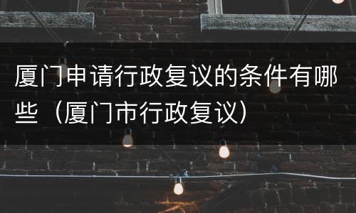 厦门申请行政复议的条件有哪些（厦门市行政复议）