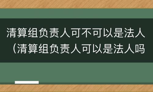 清算组负责人可不可以是法人（清算组负责人可以是法人吗）