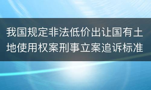 我国规定非法低价出让国有土地使用权案刑事立案追诉标准有哪些规定