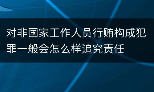 对非国家工作人员行贿构成犯罪一般会怎么样追究责任