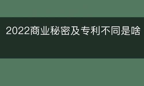 2022商业秘密及专利不同是啥