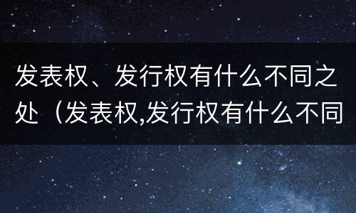 发表权、发行权有什么不同之处（发表权,发行权有什么不同之处）