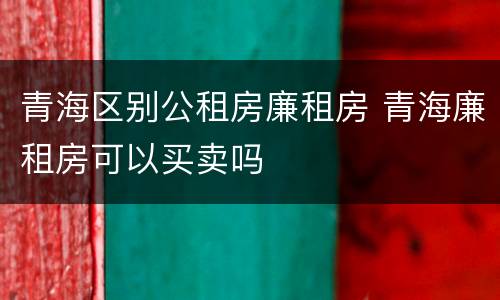 青海区别公租房廉租房 青海廉租房可以买卖吗