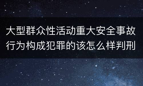 大型群众性活动重大安全事故行为构成犯罪的该怎么样判刑