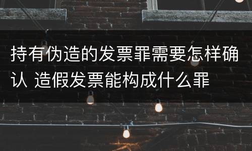 持有伪造的发票罪需要怎样确认 造假发票能构成什么罪