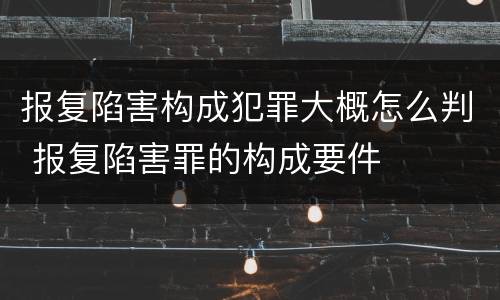 报复陷害构成犯罪大概怎么判 报复陷害罪的构成要件