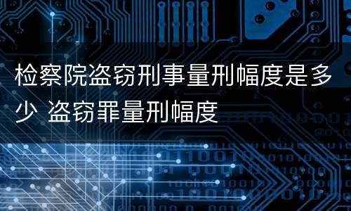 检察院盗窃刑事量刑幅度是多少 盗窃罪量刑幅度