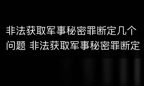 非法获取军事秘密罪断定几个问题 非法获取军事秘密罪断定几个问题的标准