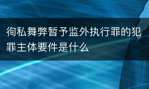 徇私舞弊暂予监外执行罪的犯罪主体要件是什么