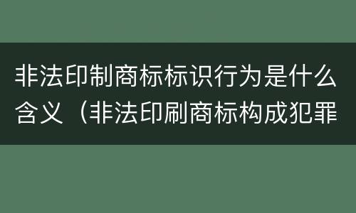 非法印制商标标识行为是什么含义（非法印刷商标构成犯罪吗）
