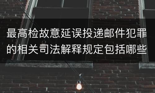 最高检故意延误投递邮件犯罪的相关司法解释规定包括哪些主要内容