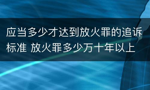 应当多少才达到放火罪的追诉标准 放火罪多少万十年以上