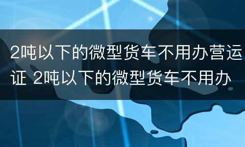 2吨以下的微型货车不用办营运证 2吨以下的微型货车不用办营运证吧