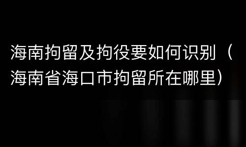 海南拘留及拘役要如何识别（海南省海口市拘留所在哪里）