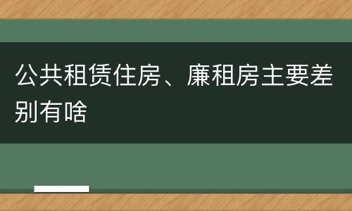 公共租赁住房、廉租房主要差别有啥
