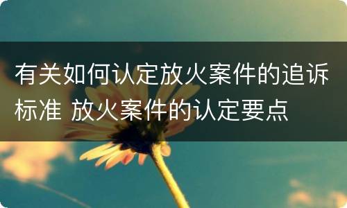 有关如何认定放火案件的追诉标准 放火案件的认定要点