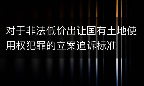 对于非法低价出让国有土地使用权犯罪的立案追诉标准