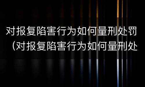 对报复陷害行为如何量刑处罚（对报复陷害行为如何量刑处罚案例）
