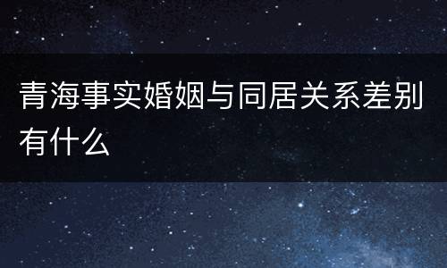 青海事实婚姻与同居关系差别有什么