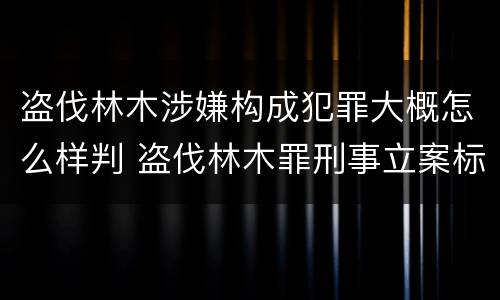 盗伐林木涉嫌构成犯罪大概怎么样判 盗伐林木罪刑事立案标准