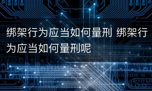 绑架行为应当如何量刑 绑架行为应当如何量刑呢